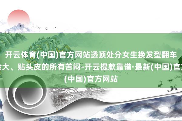 开云体育(中国)官方网站透顶处分女生换发型翻车、显脸大、贴头皮的所有苦闷-开云提款靠谱·最新(中国)官方网站
