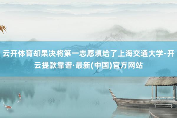 云开体育却果决将第一志愿填给了上海交通大学-开云提款靠谱·最新(中国)官方网站