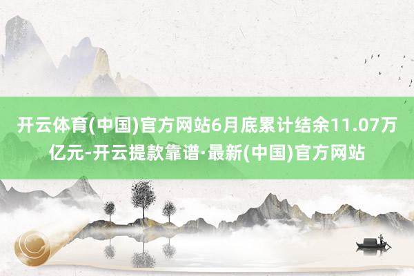 开云体育(中国)官方网站6月底累计结余11.07万亿元-开云提款靠谱·最新(中国)官方网站
