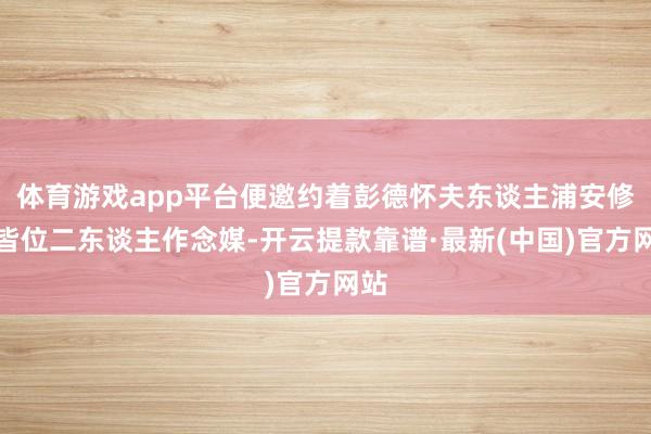 体育游戏app平台便邀约着彭德怀夫东谈主浦安修一皆位二东谈主作念媒-开云提款靠谱·最新(中国)官方网站