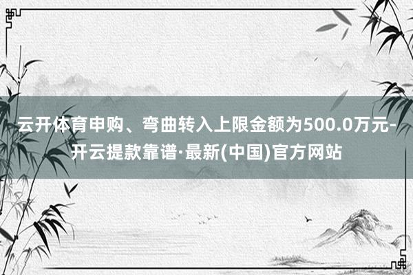 云开体育申购、弯曲转入上限金额为500.0万元-开云提款靠谱·最新(中国)官方网站