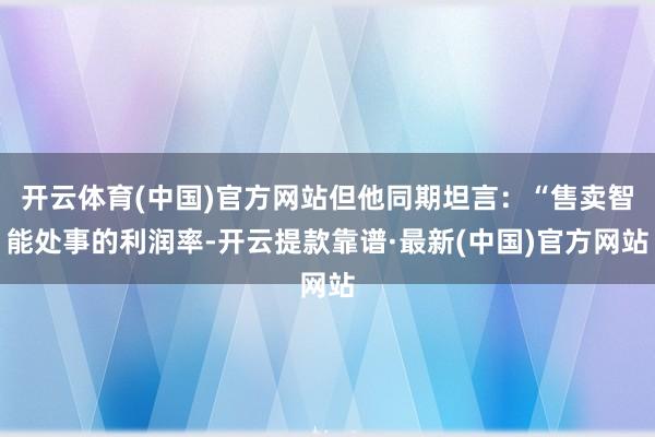 开云体育(中国)官方网站但他同期坦言：“售卖智能处事的利润率-开云提款靠谱·最新(中国)官方网站