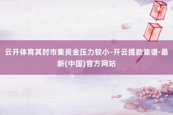 云开体育其时市集资金压力较小-开云提款靠谱·最新(中国)官方网站
