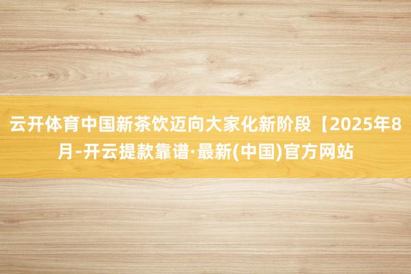 云开体育中国新茶饮迈向大家化新阶段【2025年8月-开云提款靠谱·最新(中国)官方网站