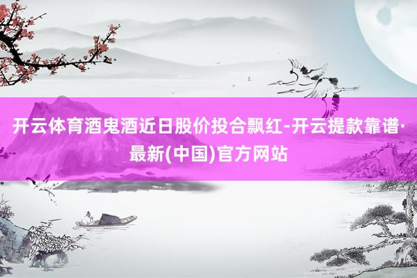 开云体育酒鬼酒近日股价投合飘红-开云提款靠谱·最新(中国)官方网站