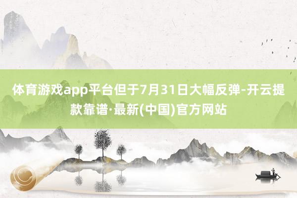 体育游戏app平台但于7月31日大幅反弹-开云提款靠谱·最新(中国)官方网站
