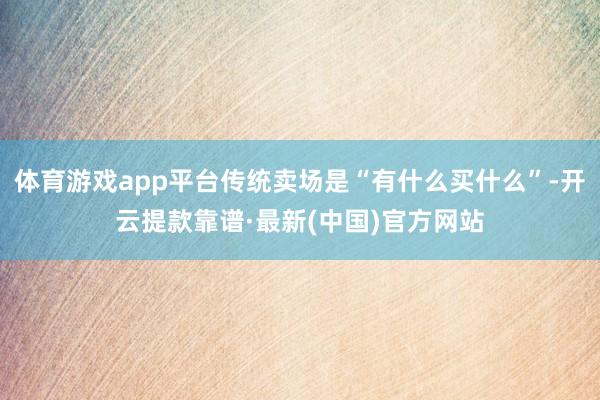 体育游戏app平台传统卖场是“有什么买什么”-开云提款靠谱·最新(中国)官方网站
