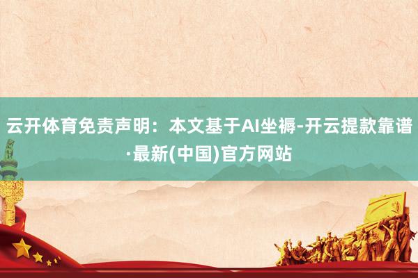 云开体育免责声明：本文基于AI坐褥-开云提款靠谱·最新(中国)官方网站
